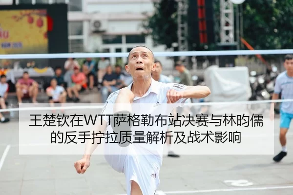 王楚钦在WTT萨格勒布站决赛与林昀儒的反手拧拉质量解析及战术影响